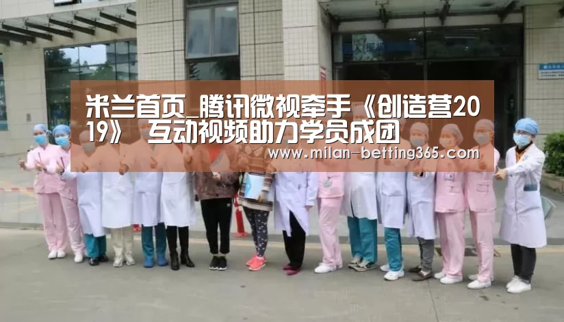米兰首页_腾讯微视牵手《创造营2019》 互动视频助力学员成团(图2) 米兰赛事